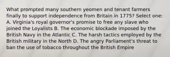 What prompted many southern yeomen and tenant farmers finally to support independence from Britain in 1775? Select one: A. Virginia's royal governor's promise to free any slave who joined the Loyalists B. The economic blockade imposed by the British Navy in the Atlantic C. The harsh tactics employed by the British military in the North D. The angry Parliament's threat to ban the use of tobacco throughout the <a href='https://www.questionai.com/knowledge/kX1pqelueo-british-empire' class='anchor-knowledge'>british empire</a>