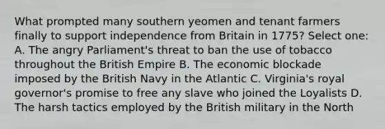 What prompted many southern yeomen and tenant farmers finally to support independence from Britain in 1775? Select one: A. The angry Parliament's threat to ban the use of tobacco throughout the British Empire B. The economic blockade imposed by the British Navy in the Atlantic C. Virginia's royal governor's promise to free any slave who joined the Loyalists D. The harsh tactics employed by the British military in the North