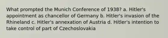 What prompted the Munich Conference of 1938? a. Hitler's appointment as chancellor of Germany b. Hitler's invasion of the Rhineland c. Hitler's annexation of Austria d. Hitler's intention to take control of part of Czechoslovakia