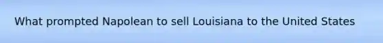 What prompted Napolean to sell Louisiana to the United States