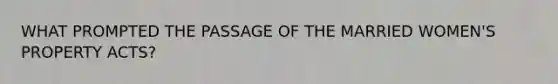 WHAT PROMPTED THE PASSAGE OF THE MARRIED WOMEN'S PROPERTY ACTS?