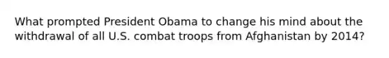 What prompted President Obama to change his mind about the withdrawal of all U.S. combat troops from Afghanistan by 2014?