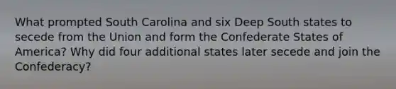 What prompted South Carolina and six Deep South states to secede from the Union and form the Confederate States of America? Why did four additional states later secede and join the Confederacy?