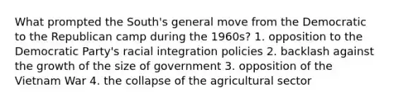 What prompted the South's general move from the Democratic to the Republican camp during the 1960s? 1. opposition to the Democratic Party's racial integration policies 2. backlash against the growth of the size of government 3. opposition of the Vietnam War 4. the collapse of the agricultural sector