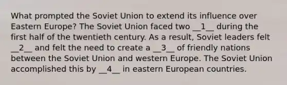 What prompted the Soviet Union to extend its influence over Eastern Europe? The Soviet Union faced two __1__ during the first half of the twentieth century. As a result, Soviet leaders felt __2__ and felt the need to create a __3__ of friendly nations between the Soviet Union and western Europe. The Soviet Union accomplished this by __4__ in eastern European countries.