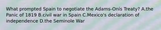 What prompted Spain to negotiate the Adams-Onís Treaty? A.the Panic of 1819 B.civil war in Spain C.Mexico's declaration of independence D.the Seminole War