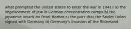 what prompted the united states to enter the war in 1941? a) the imprisonment of Jew in German concentration camps b) the Japanese attack on Pearl Harbor c) the pact that the Soviet Union signed with Germany d) Germany's invasion of the Rhineland