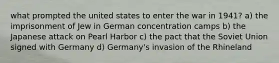 what prompted the united states to enter the war in 1941? a) the imprisonment of Jew in German concentration camps b) the Japanese attack on Pearl Harbor c) the pact that the Soviet Union signed with Germany d) Germany's invasion of the Rhineland