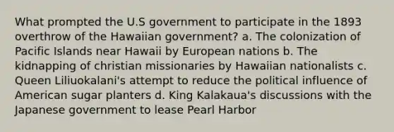 What prompted the U.S government to participate in the 1893 overthrow of the Hawaiian government? a. The colonization of Pacific Islands near Hawaii by European nations b. The kidnapping of christian missionaries by Hawaiian nationalists c. Queen Liliuokalani's attempt to reduce the political influence of American sugar planters d. King Kalakaua's discussions with the Japanese government to lease Pearl Harbor