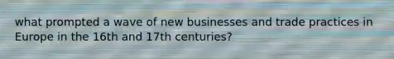 what prompted a wave of new businesses and trade practices in Europe in the 16th and 17th centuries?