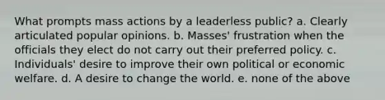 What prompts mass actions by a leaderless public? a. Clearly articulated popular opinions. b. Masses' frustration when the officials they elect do not carry out their preferred policy. c. Individuals' desire to improve their own political or economic welfare. d. A desire to change the world. e. none of the above