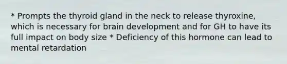 * Prompts the thyroid gland in the neck to release thyroxine, which is necessary for brain development and for GH to have its full impact on body size * Deficiency of this hormone can lead to mental retardation