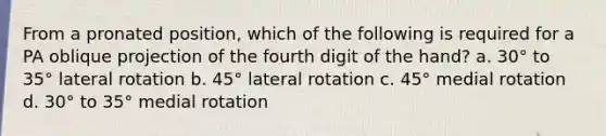 From a pronated position, which of the following is required for a PA oblique projection of the fourth digit of the hand? a. 30° to 35° lateral rotation b. 45° lateral rotation c. 45° medial rotation d. 30° to 35° medial rotation