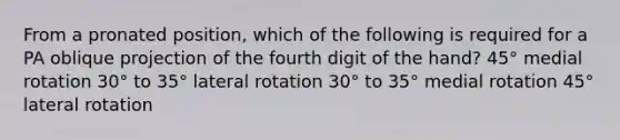 From a pronated position, which of the following is required for a PA oblique projection of the fourth digit of the hand? 45° medial rotation 30° to 35° lateral rotation 30° to 35° medial rotation 45° lateral rotation