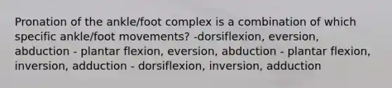 Pronation of the ankle/foot complex is a combination of which specific ankle/foot movements? -dorsiflexion, eversion, abduction - plantar flexion, eversion, abduction - plantar flexion, inversion, adduction - dorsiflexion, inversion, adduction