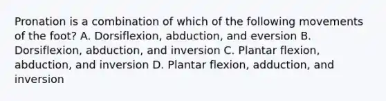 Pronation is a combination of which of the following movements of the foot? A. Dorsiflexion, abduction, and eversion B. Dorsiflexion, abduction, and inversion C. Plantar flexion, abduction, and inversion D. Plantar flexion, adduction, and inversion