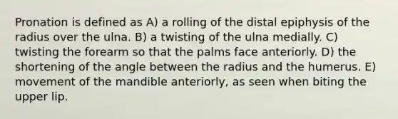 Pronation is defined as A) a rolling of the distal epiphysis of the radius over the ulna. B) a twisting of the ulna medially. C) twisting the forearm so that the palms face anteriorly. D) the shortening of the angle between the radius and the humerus. E) movement of the mandible anteriorly, as seen when biting the upper lip.