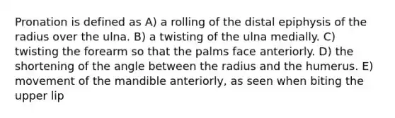 Pronation is defined as A) a rolling of the distal epiphysis of the radius over the ulna. B) a twisting of the ulna medially. C) twisting the forearm so that the palms face anteriorly. D) the shortening of the angle between the radius and the humerus. E) movement of the mandible anteriorly, as seen when biting the upper lip