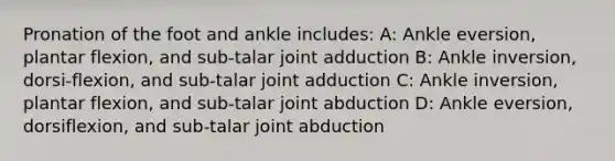 Pronation of the foot and ankle includes: A: Ankle eversion, plantar flexion, and sub-talar joint adduction B: Ankle inversion, dorsi-flexion, and sub-talar joint adduction C: Ankle inversion, plantar flexion, and sub-talar joint abduction D: Ankle eversion, dorsiflexion, and sub-talar joint abduction