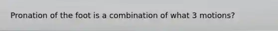 Pronation of the foot is a combination of what 3 motions?