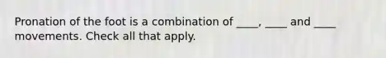 Pronation of the foot is a combination of ____, ____ and ____ movements. Check all that apply.