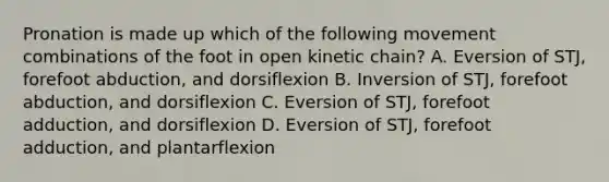 Pronation is made up which of the following movement combinations of the foot in open kinetic chain? A. Eversion of STJ, forefoot abduction, and dorsiflexion B. Inversion of STJ, forefoot abduction, and dorsiflexion C. Eversion of STJ, forefoot adduction, and dorsiflexion D. Eversion of STJ, forefoot adduction, and plantarflexion