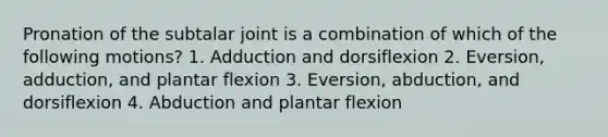 Pronation of the subtalar joint is a combination of which of the following motions? 1. Adduction and dorsiflexion 2. Eversion, adduction, and plantar flexion 3. Eversion, abduction, and dorsiflexion 4. Abduction and plantar flexion