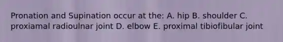 Pronation and Supination occur at the: A. hip B. shoulder C. proxiamal radioulnar joint D. elbow E. proximal tibiofibular joint