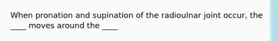 When pronation and supination of the radioulnar joint occur, the ____ moves around the ____
