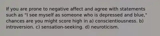 If you are prone to negative affect and agree with statements such as "I see myself as someone who is depressed and blue," chances are you might score high in a) conscientiousness. b) introversion. c) sensation-seeking. d) neuroticism.