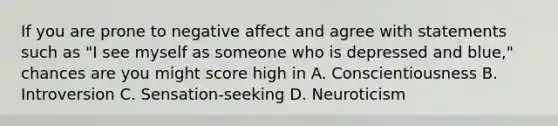 If you are prone to negative affect and agree with statements such as "I see myself as someone who is depressed and blue," chances are you might score high in A. Conscientiousness B. Introversion C. Sensation-seeking D. Neuroticism