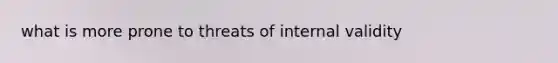 what is more prone to threats of internal validity