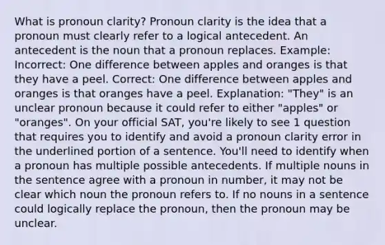 What is pronoun clarity? Pronoun clarity is the idea that a pronoun must clearly refer to a logical antecedent. An antecedent is the noun that a pronoun replaces. Example: Incorrect: One difference between apples and oranges is that they have a peel. Correct: One difference between apples and oranges is that oranges have a peel. Explanation: "They" is an unclear pronoun because it could refer to either "apples" or "oranges". On your official SAT, you're likely to see 1 question that requires you to identify and avoid a pronoun clarity error in the underlined portion of a sentence. You'll need to identify when a pronoun has multiple possible antecedents. If multiple nouns in the sentence agree with a pronoun in number, it may not be clear which noun the pronoun refers to. If no nouns in a sentence could logically replace the pronoun, then the pronoun may be unclear.