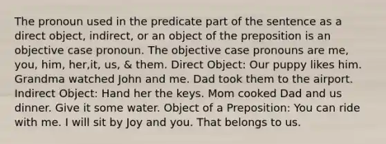 The pronoun used in the predicate part of the sentence as a direct object, indirect, or an object of the preposition is an objective case pronoun. The objective case pronouns are me, you, him, her,it, us, & them. Direct Object: Our puppy likes him. Grandma watched John and me. Dad took them to the airport. Indirect Object: Hand her the keys. Mom cooked Dad and us dinner. Give it some water. Object of a Preposition: You can ride with me. I will sit by Joy and you. That belongs to us.