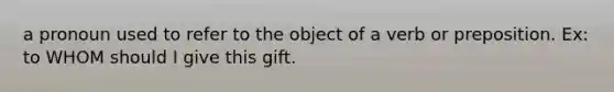 a pronoun used to refer to the object of a verb or preposition. Ex: to WHOM should I give this gift.