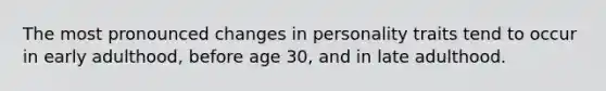 The most pronounced changes in personality traits tend to occur in early adulthood, before age 30, and in late adulthood.