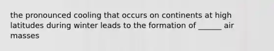 the pronounced cooling that occurs on continents at high latitudes during winter leads to the formation of ______ air masses
