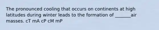 The pronounced cooling that occurs on continents at high latitudes during winter leads to the formation of _______air masses. cT mA cP cM mP