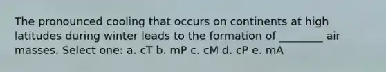 The pronounced cooling that occurs on continents at high latitudes during winter leads to the formation of ________ air masses. Select one: a. cT b. mP c. cM d. cP e. mA