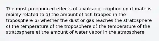 The most pronounced effects of a volcanic eruption on climate is mainly related to a) the amount of ash trapped in the troposphere b) whether the dust or gas reaches the stratosphere c) the temperature of the troposphere d) the temperature of the stratosphere e) the amount of water vapor in the atmosphere