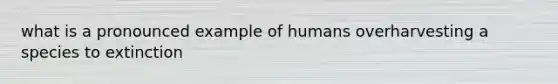 what is a pronounced example of humans overharvesting a species to extinction