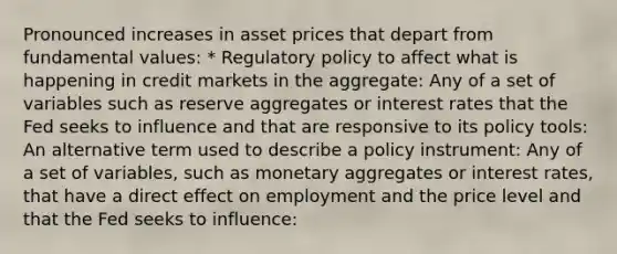 Pronounced increases in asset prices that depart from fundamental values​: * Regulatory policy to affect what is happening in credit markets in the aggregate​: Any of a set of variables such as reserve aggregates or interest rates that the Fed seeks to influence and that are responsive to its policy​ tools: An alternative term used to describe a policy instrument​: Any of a set of​ variables, such as monetary aggregates or interest​ rates, that have a direct effect on employment and the price level and that the Fed seeks to​ influence: