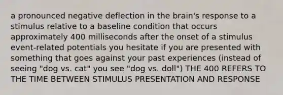 a pronounced negative deflection in the brain's response to a stimulus relative to a baseline condition that occurs approximately 400 milliseconds after the onset of a stimulus event-related potentials you hesitate if you are presented with something that goes against your past experiences (instead of seeing "dog vs. cat" you see "dog vs. doll") THE 400 REFERS TO THE TIME BETWEEN STIMULUS PRESENTATION AND RESPONSE