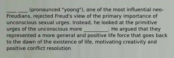 ____ ____ (pronounced "yoong"), one of the most influential neo-Freudians, rejected Freud's view of the primary importance of unconscious sexual urges. Instead, he looked at the primitive urges of the unconscious more __________. He argued that they represented a more general and positive life force that goes back to the dawn of the existence of life, motivating creativity and positive conflict resolution