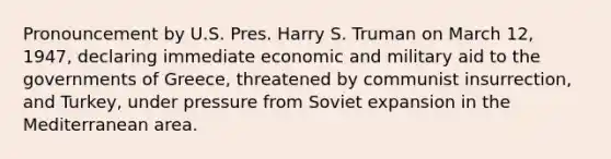 Pronouncement by U.S. Pres. Harry S. Truman on March 12, 1947, declaring immediate economic and military aid to the governments of Greece, threatened by communist insurrection, and Turkey, under pressure from Soviet expansion in the Mediterranean area.