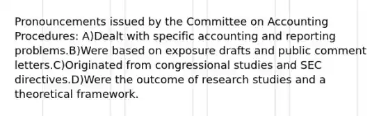 Pronouncements issued by the Committee on Accounting Procedures: A)Dealt with specific accounting and reporting problems.B)Were based on exposure drafts and public comment letters.C)Originated from congressional studies and SEC directives.D)Were the outcome of research studies and a theoretical framework.