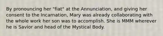 By pronouncing her "fiat" at the Annunciation, and giving her consent to the Incarnation, Mary was already collaborating with the whole work her son was to accomplish. She is MMM wherever he is Savior and head of the Mystical Body.