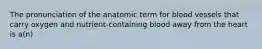 The pronunciation of the anatomic term for blood vessels that carry oxygen and nutrient-containing blood away from the heart is a(n)