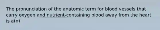 The pronunciation of the anatomic term for blood vessels that carry oxygen and nutrient-containing blood away from the heart is a(n)