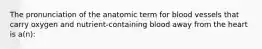 The pronunciation of the anatomic term for blood vessels that carry oxygen and nutrient-containing blood away from the heart is a(n):